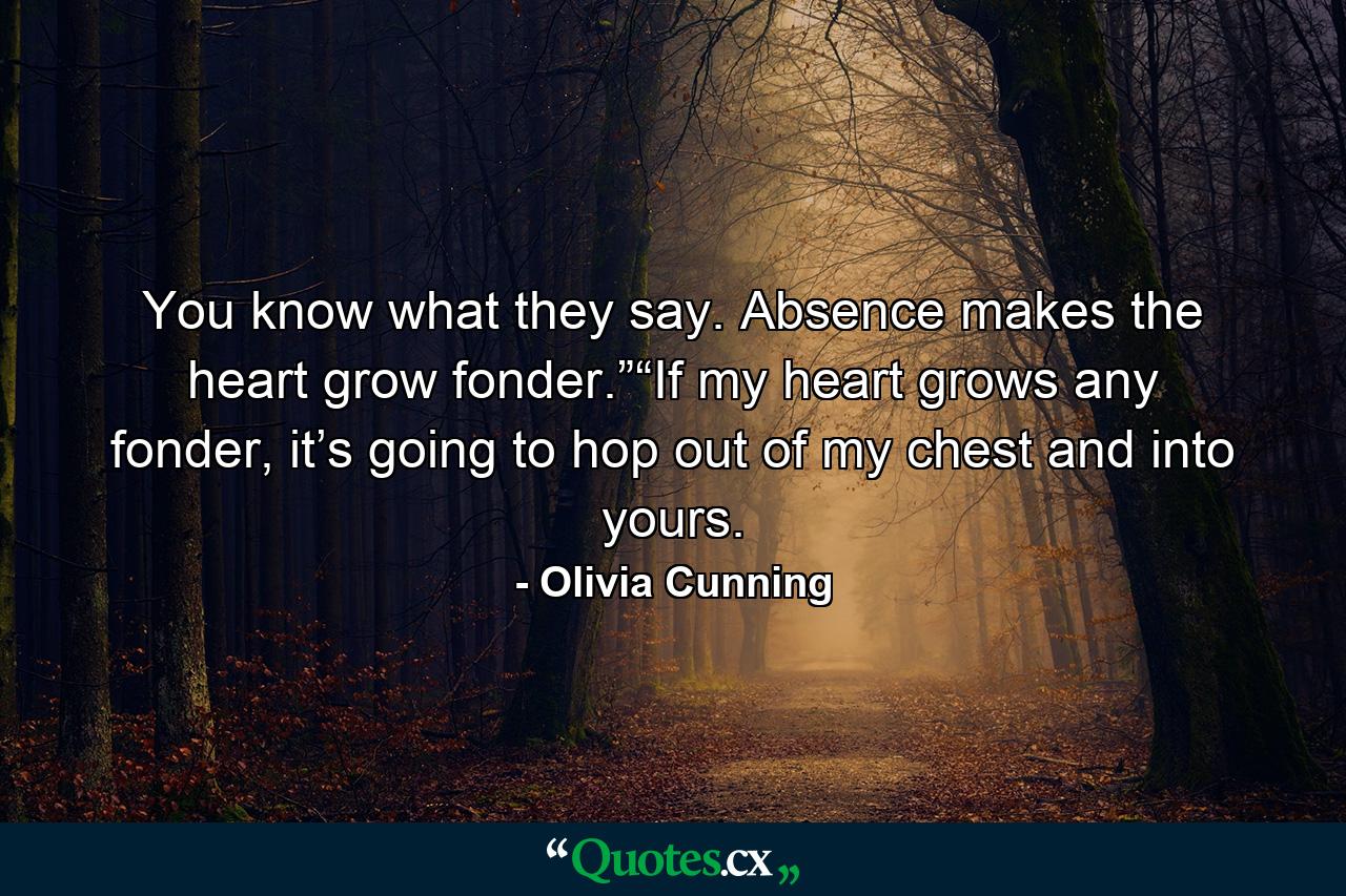 You know what they say. Absence makes the heart grow fonder.”“If my heart grows any fonder, it’s going to hop out of my chest and into yours. - Quote by Olivia Cunning