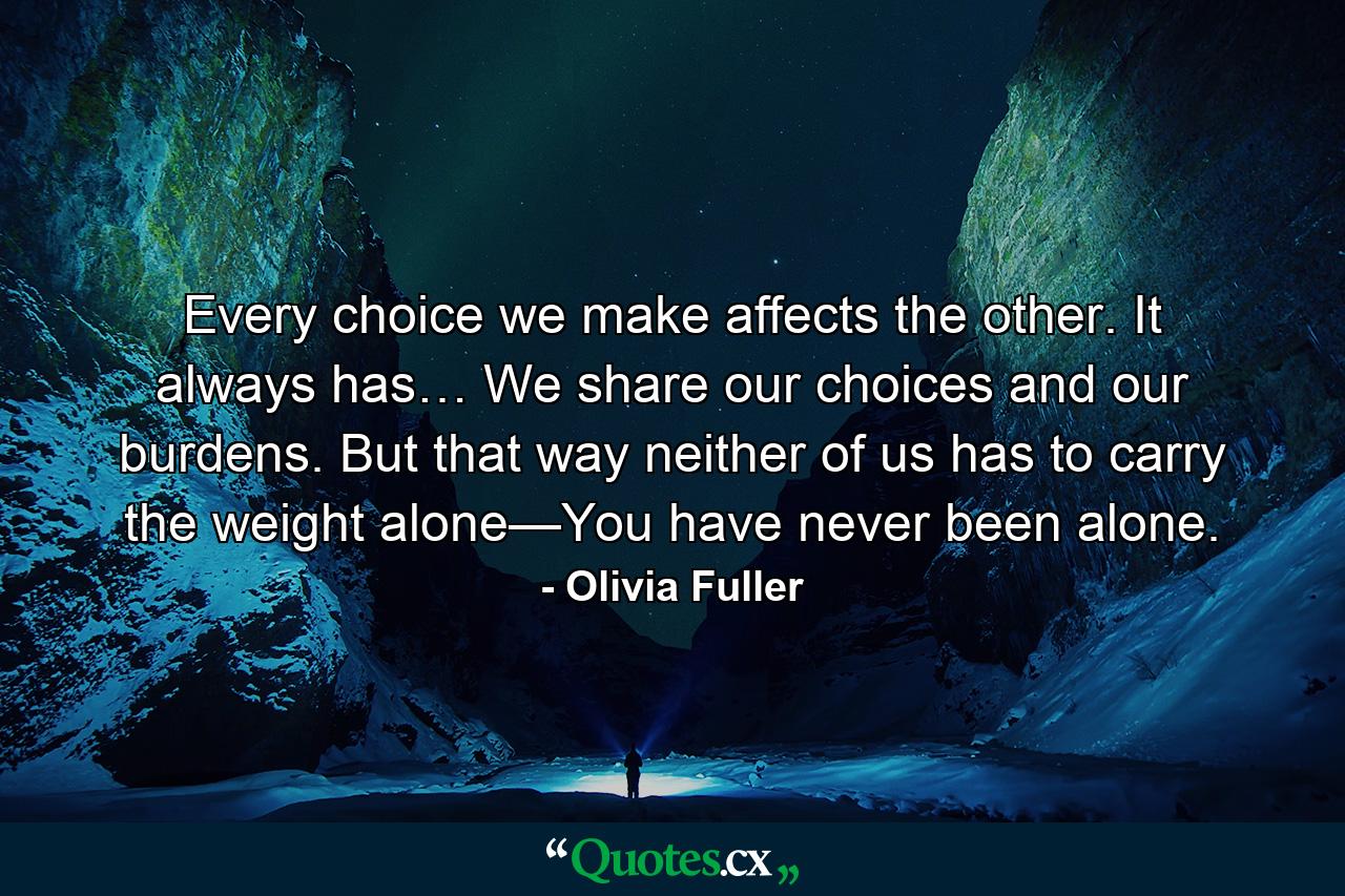 Every choice we make affects the other. It always has… We share our choices and our burdens. But that way neither of us has to carry the weight alone—You have never been alone. - Quote by Olivia Fuller