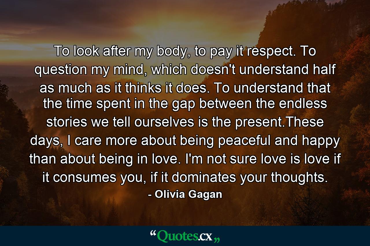 To look after my body, to pay it respect. To question my mind, which doesn't understand half as much as it thinks it does. To understand that the time spent in the gap between the endless stories we tell ourselves is the present.These days, I care more about being peaceful and happy than about being in love. I'm not sure love is love if it consumes you, if it dominates your thoughts. - Quote by Olivia Gagan