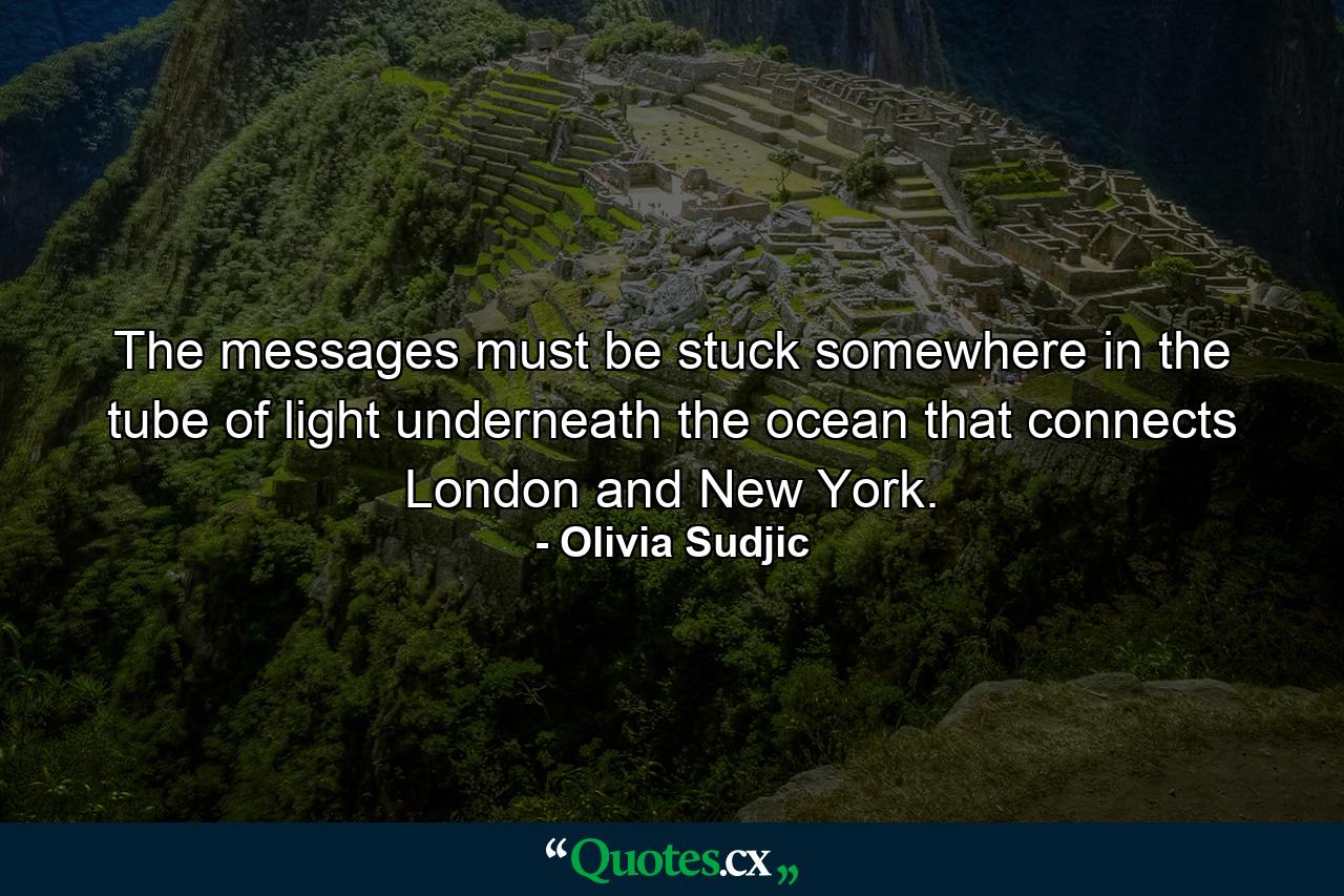 The messages must be stuck somewhere in the tube of light underneath the ocean that connects London and New York. - Quote by Olivia Sudjic