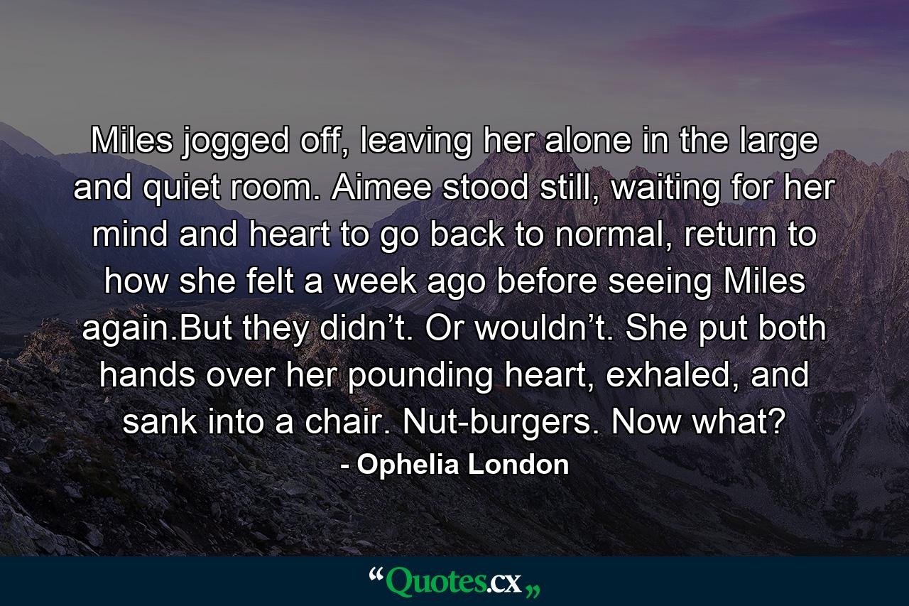 Miles jogged off, leaving her alone in the large and quiet room. Aimee stood still, waiting for her mind and heart to go back to normal, return to how she felt a week ago before seeing Miles again.But they didn’t. Or wouldn’t. She put both hands over her pounding heart, exhaled, and sank into a chair. Nut-burgers. Now what? - Quote by Ophelia London