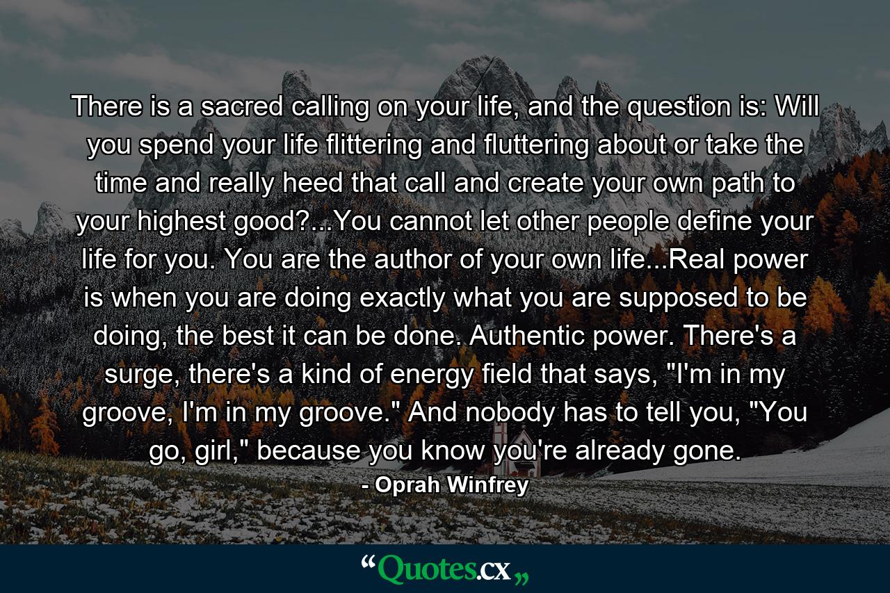 There is a sacred calling on your life, and the question is: Will you spend your life flittering and fluttering about or take the time and really heed that call and create your own path to your highest good?...You cannot let other people define your life for you. You are the author of your own life...Real power is when you are doing exactly what you are supposed to be doing, the best it can be done. Authentic power. There's a surge, there's a kind of energy field that says, 