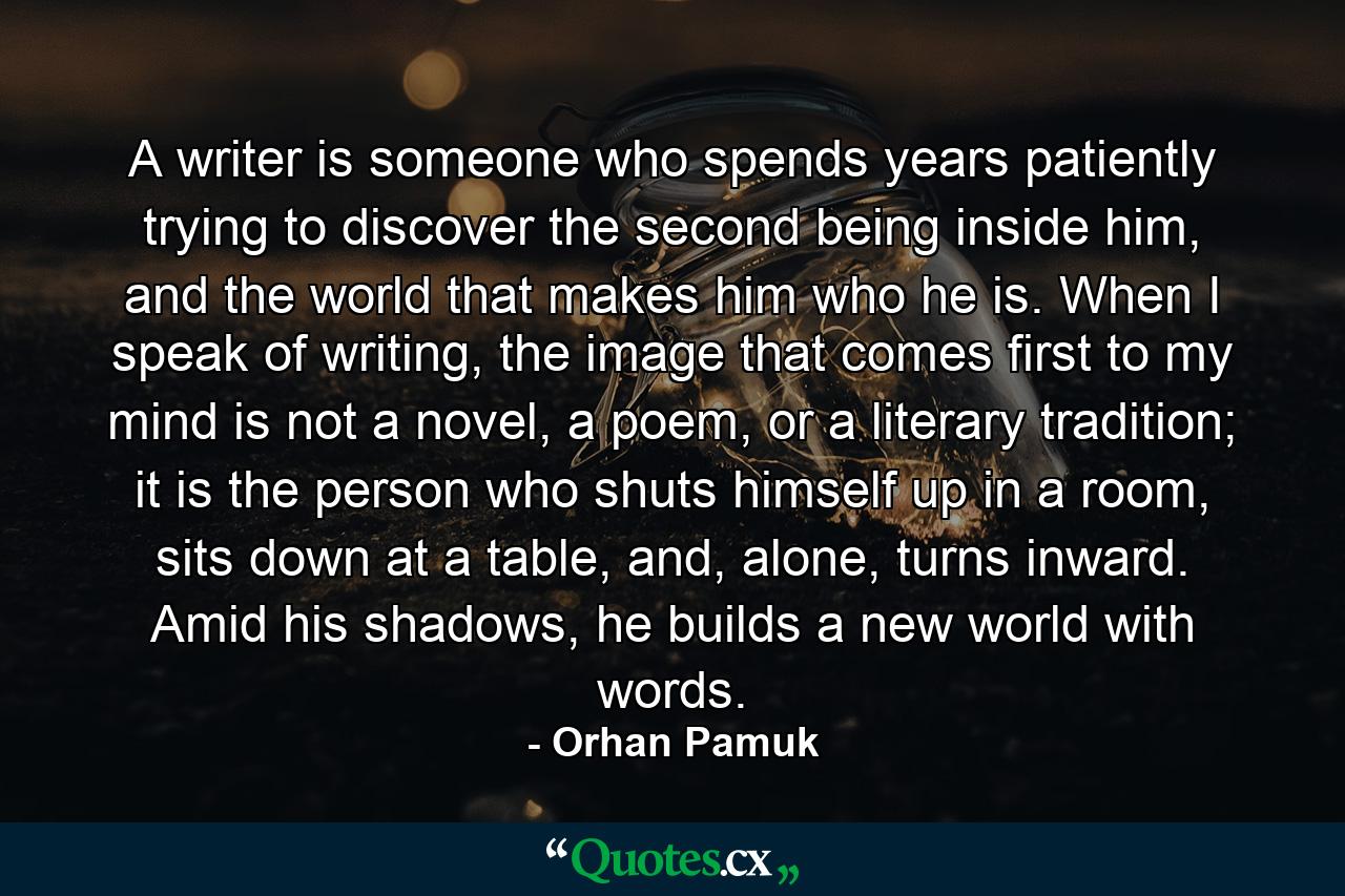 A writer is someone who spends years patiently trying to discover the second being inside him, and the world that makes him who he is. When I speak of writing, the image that comes first to my mind is not a novel, a poem, or a literary tradition; it is the person who shuts himself up in a room, sits down at a table, and, alone, turns inward. Amid his shadows, he builds a new world with words. - Quote by Orhan Pamuk