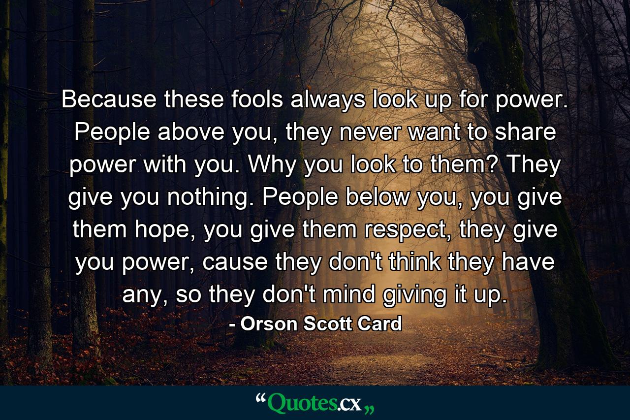 Because these fools always look up for power. People above you, they never want to share power with you. Why you look to them? They give you nothing. People below you, you give them hope, you give them respect, they give you power, cause they don't think they have any, so they don't mind giving it up. - Quote by Orson Scott Card