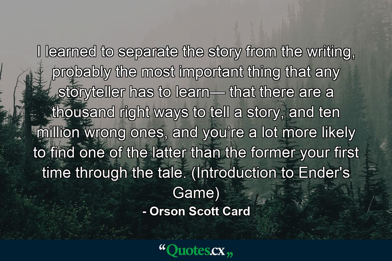 I learned to separate the story from the writing, probably the most important thing that any storyteller has to learn— that there are a thousand right ways to tell a story, and ten million wrong ones, and you’re a lot more likely to find one of the latter than the former your first time through the tale. (Introduction to Ender's Game) - Quote by Orson Scott Card