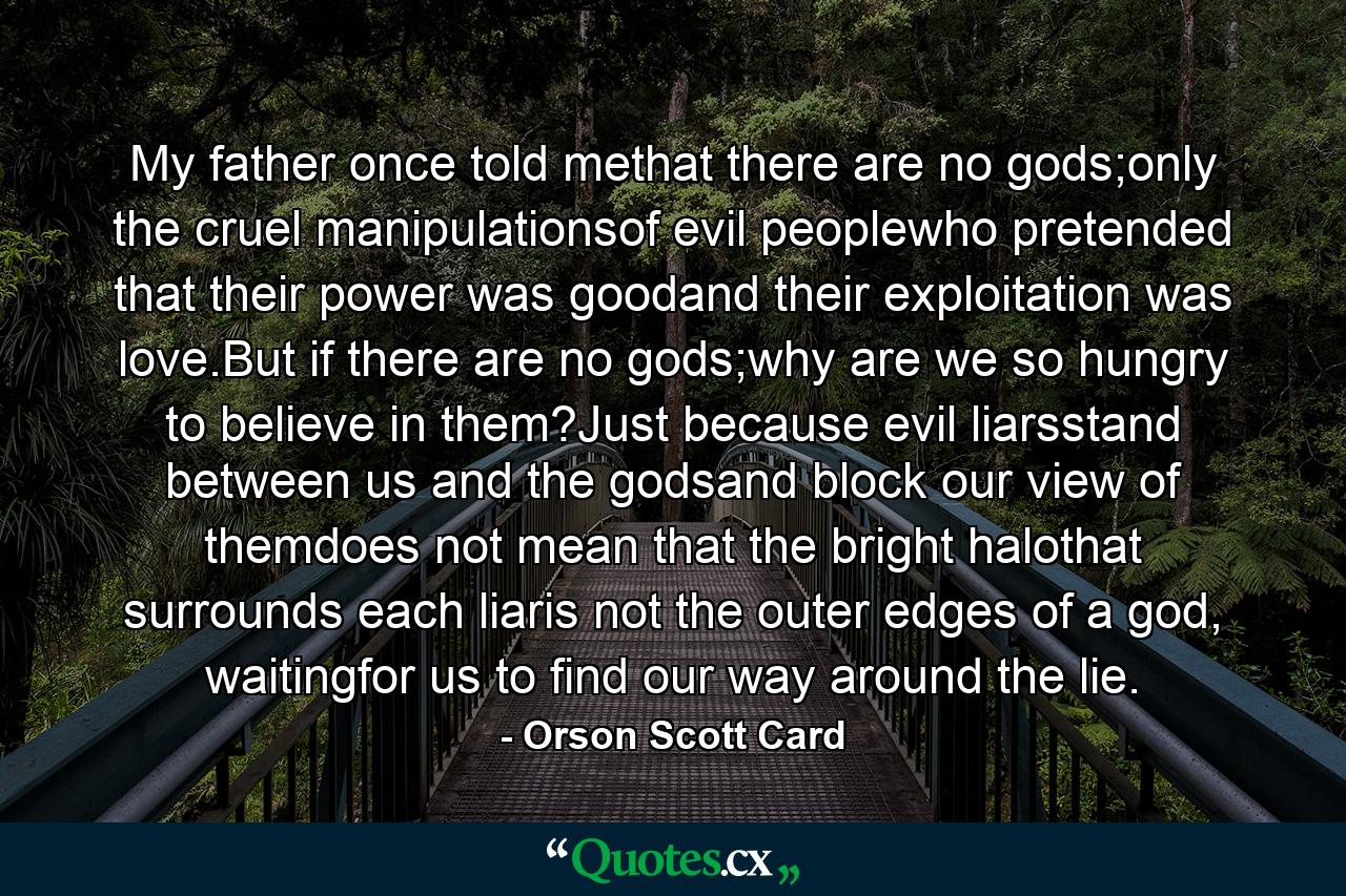 My father once told methat there are no gods;only the cruel manipulationsof evil peoplewho pretended that their power was goodand their exploitation was love.But if there are no gods;why are we so hungry to believe in them?Just because evil liarsstand between us and the godsand block our view of themdoes not mean that the bright halothat surrounds each liaris not the outer edges of a god, waitingfor us to find our way around the lie. - Quote by Orson Scott Card