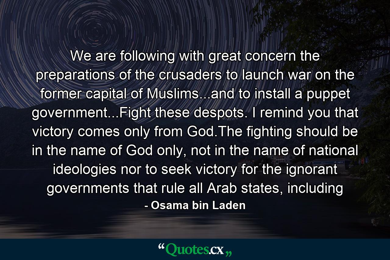 We are following with great concern the preparations of the crusaders to launch war on the former capital of Muslims...and to install a puppet government...Fight these despots. I remind you that victory comes only from God.The fighting should be in the name of God only, not in the name of national ideologies nor to seek victory for the ignorant governments that rule all Arab states, including - Quote by Osama bin Laden