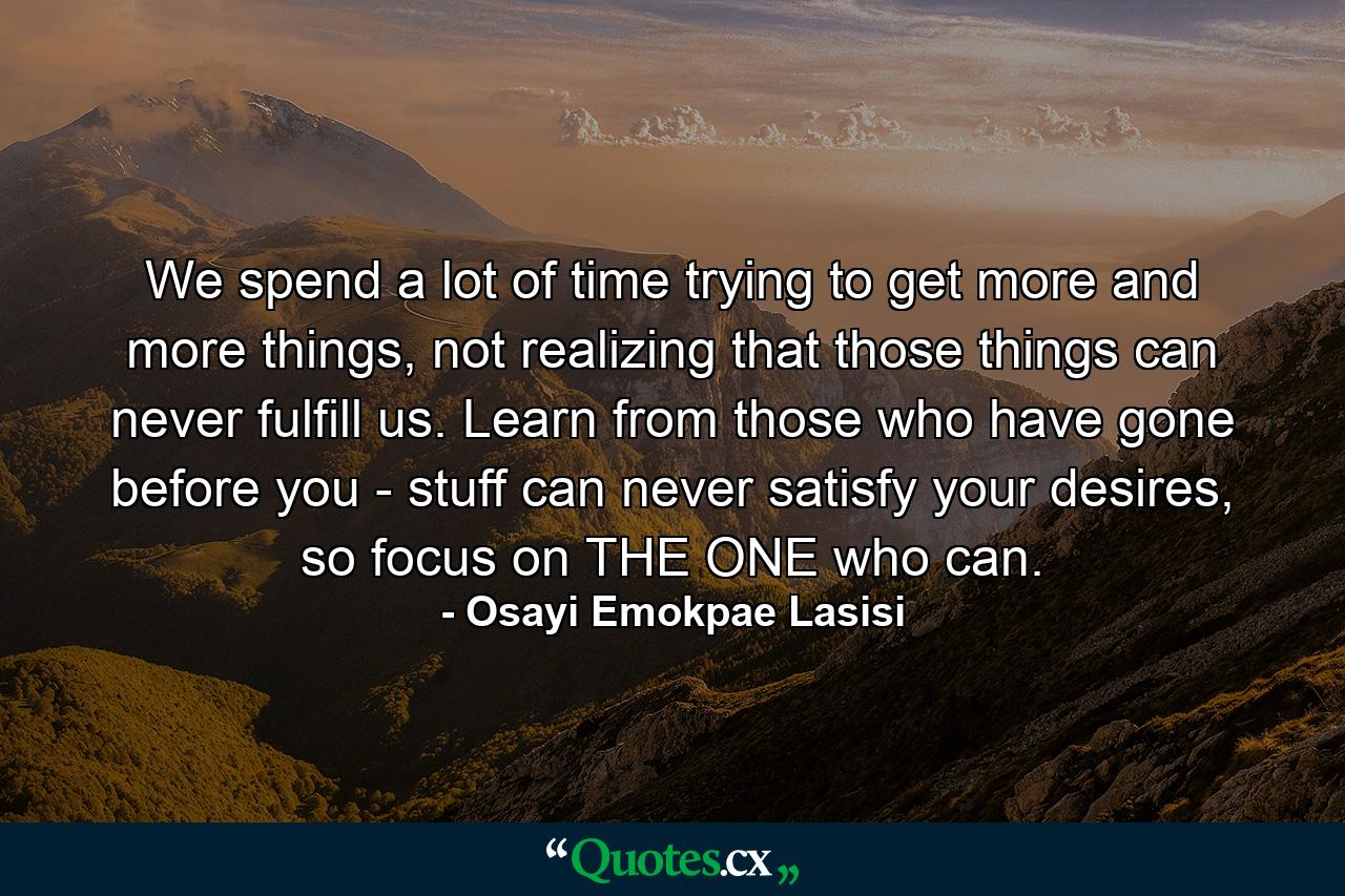 We spend a lot of time trying to get more and more things, not realizing that those things can never fulfill us. Learn from those who have gone before you - stuff can never satisfy your desires, so focus on THE ONE who can. - Quote by Osayi Emokpae Lasisi