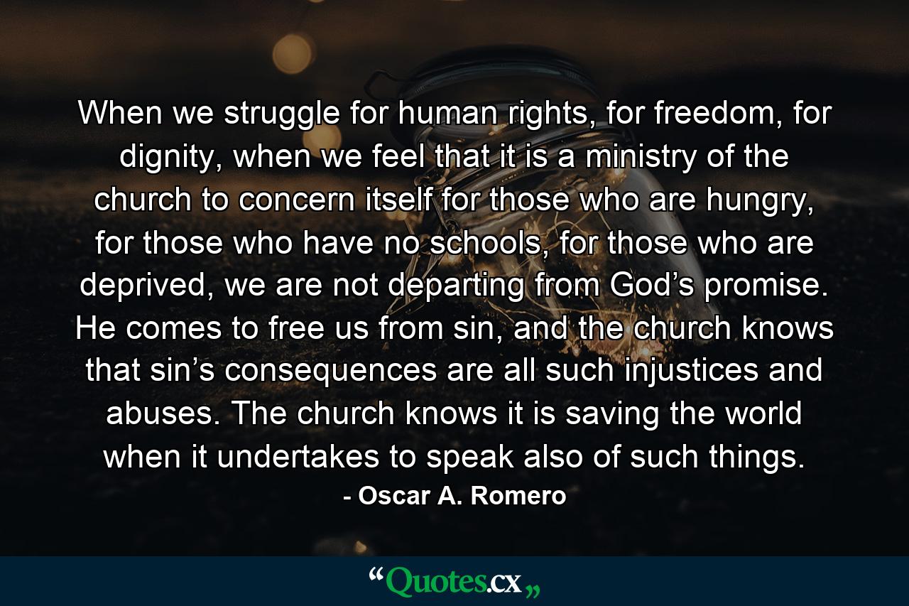 When we struggle for human rights, for freedom, for dignity, when we feel that it is a ministry of the church to concern itself for those who are hungry, for those who have no schools, for those who are deprived, we are not departing from God’s promise. He comes to free us from sin, and the church knows that sin’s consequences are all such injustices and abuses. The church knows it is saving the world when it undertakes to speak also of such things. - Quote by Oscar A. Romero