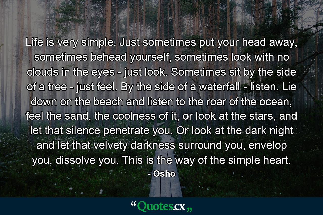 Life is very simple. Just sometimes put your head away, sometimes behead yourself, sometimes look with no clouds in the eyes - just look. Sometimes sit by the side of a tree - just feel. By the side of a waterfall - listen. Lie down on the beach and listen to the roar of the ocean, feel the sand, the coolness of it, or look at the stars, and let that silence penetrate you. Or look at the dark night and let that velvety darkness surround you, envelop you, dissolve you. This is the way of the simple heart. - Quote by Osho