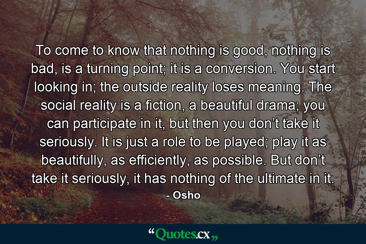 To come to know that nothing is good, nothing is bad, is a turning point; it is a conversion. You start looking in; the outside reality loses meaning. The social reality is a fiction, a beautiful drama; you can participate in it, but then you don’t take it seriously. It is just a role to be played; play it as beautifully, as efficiently, as possible. But don’t take it seriously, it has nothing of the ultimate in it. - Quote by Osho