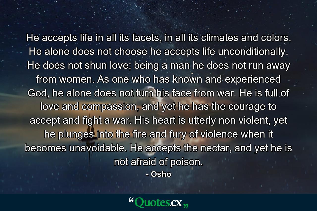 He accepts life in all its facets, in all its climates and colors. He alone does not choose he accepts life unconditionally. He does not shun love; being a man he does not run away from women. As one who has known and experienced God, he alone does not turn his face from war. He is full of love and compassion, and yet he has the courage to accept and fight a war. His heart is utterly non violent, yet he plunges into the fire and fury of violence when it becomes unavoidable. He accepts the nectar, and yet he is not afraid of poison. - Quote by Osho