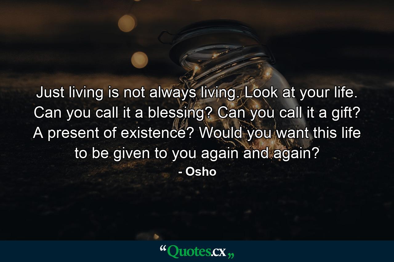 Just living is not always living. Look at your life. Can you call it a blessing? Can you call it a gift? A present of existence? Would you want this life to be given to you again and again? - Quote by Osho