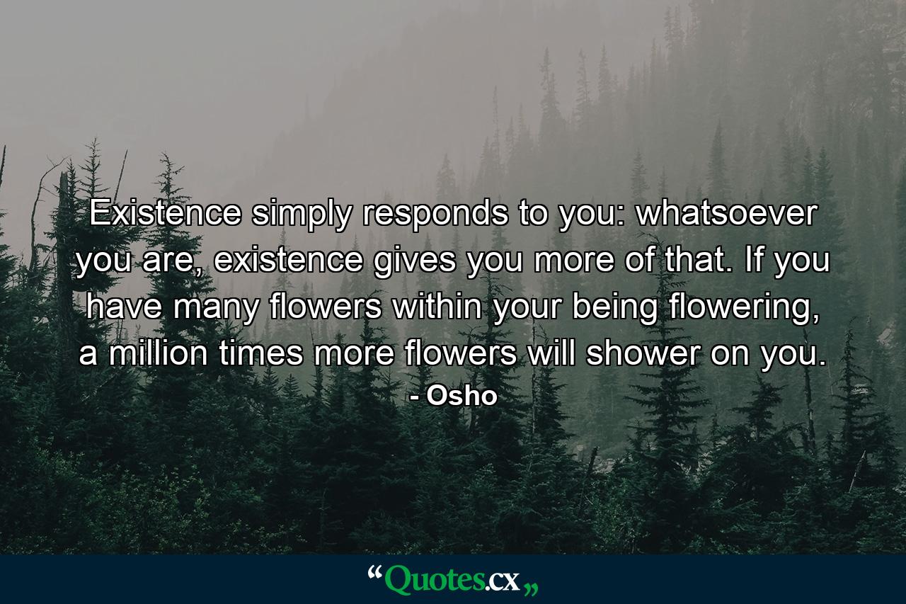 Existence simply responds to you: whatsoever you are, existence gives you more of that. If you have many flowers within your being flowering, a million times more flowers will shower on you. - Quote by Osho