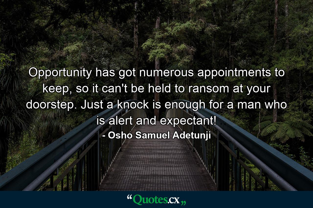 Opportunity has got numerous appointments to keep, so it can't be held to ransom at your doorstep. Just a knock is enough for a man who is alert and expectant! - Quote by Osho Samuel Adetunji