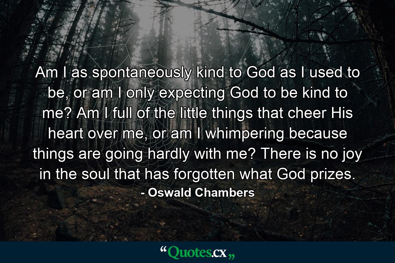 Am I as spontaneously kind to God as I used to be, or am I only expecting God to be kind to me? Am I full of the little things that cheer His heart over me, or am I whimpering because things are going hardly with me? There is no joy in the soul that has forgotten what God prizes. - Quote by Oswald Chambers