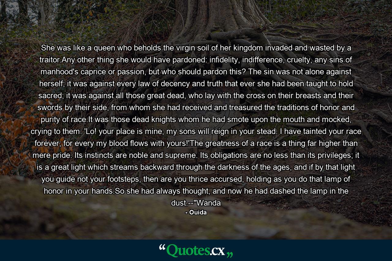 She was like a queen who beholds the virgin soil of her kingdom invaded and wasted by a traitor.Any other thing she would have pardoned: infidelity, indifference, cruelty, any sins of manhood's caprice or passion, but who should pardon this? The sin was not alone against herself; it was against every law of decency and truth that ever she had been taught to hold sacred; it was against all those great dead, who lay with the cross on their breasts and their swords by their side, from whom she had received and treasured the traditions of honor and purity of race.It was those dead knights whom he had smote upon the mouth and mocked, crying to them: 'Lo! your place is mine; my sons will reign in your stead. I have tainted your race forever; for every my blood flows with yours!'The greatness of a race is a thing far higher than mere pride. Its instincts are noble and supreme. Its obligations are no less than its privileges; it is a great light which streams backward through the darkness of the ages, and if by that light you guide not your footsteps, then are you thrice accursed, holding as you do that lamp of honor in your hands.So she had always thought, and now he had dashed the lamp in the dust.--