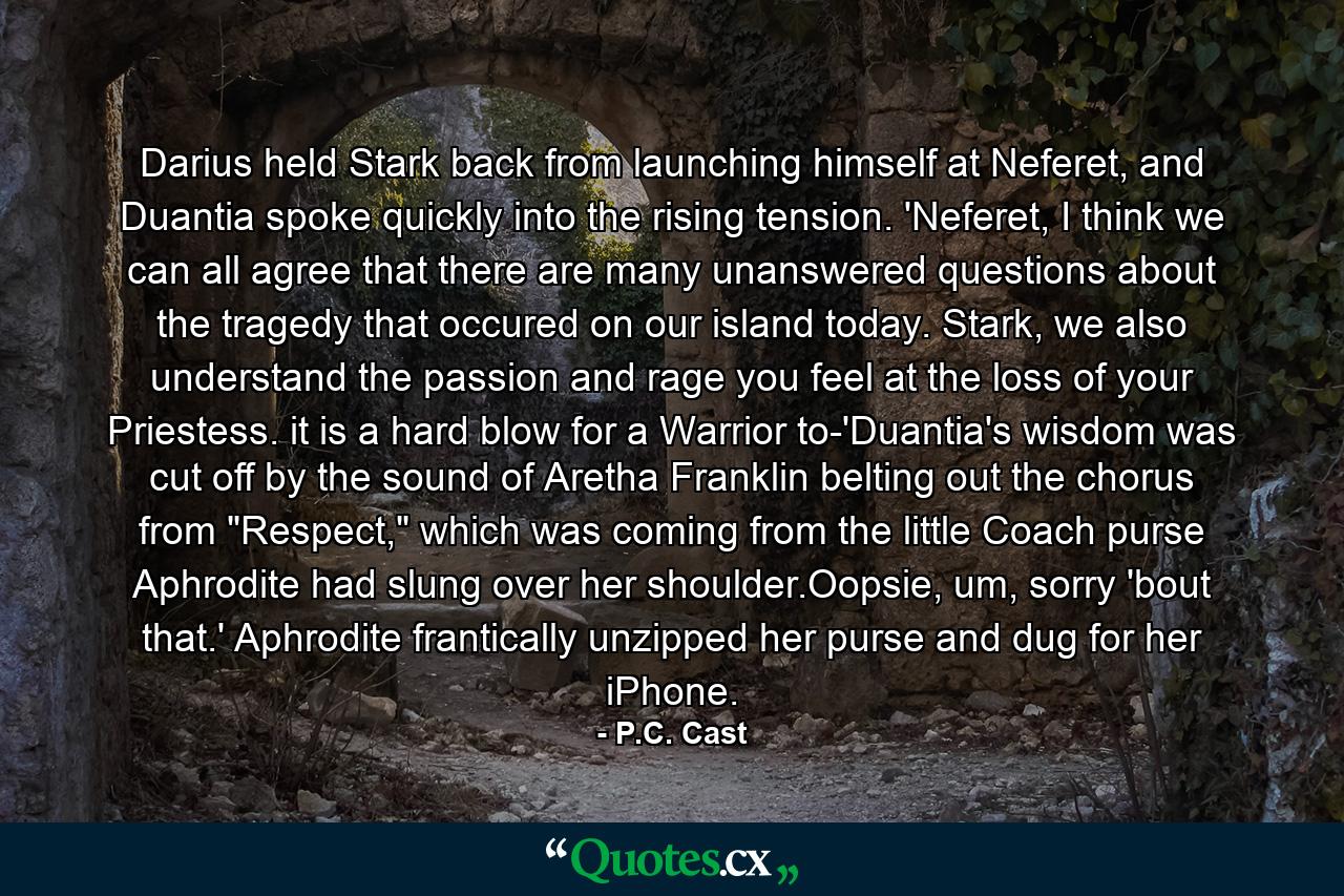 Darius held Stark back from launching himself at Neferet, and Duantia spoke quickly into the rising tension. 'Neferet, I think we can all agree that there are many unanswered questions about the tragedy that occured on our island today. Stark, we also understand the passion and rage you feel at the loss of your Priestess. it is a hard blow for a Warrior to-'Duantia's wisdom was cut off by the sound of Aretha Franklin belting out the chorus from 