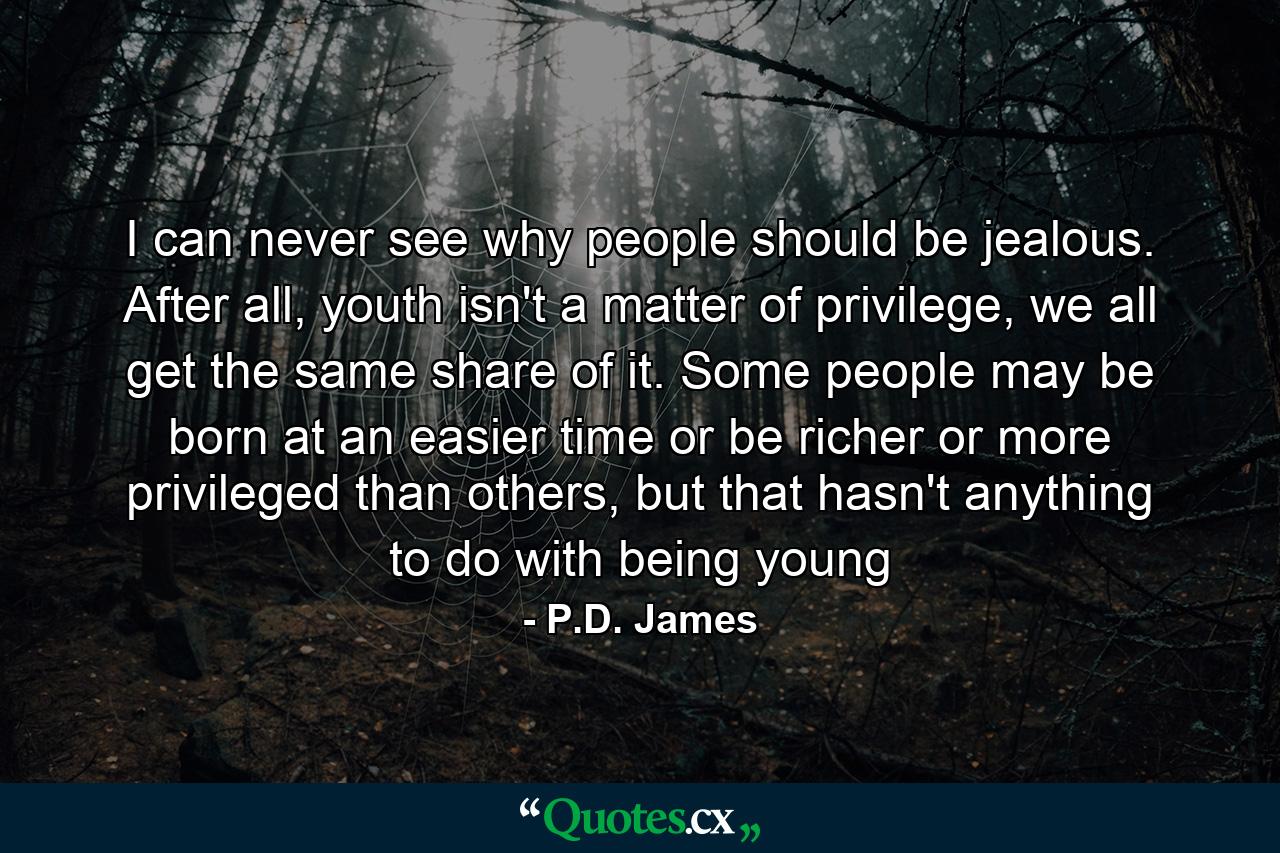 I can never see why people should be jealous. After all, youth isn't a matter of privilege, we all get the same share of it. Some people may be born at an easier time or be richer or more privileged than others, but that hasn't anything to do with being young - Quote by P.D. James