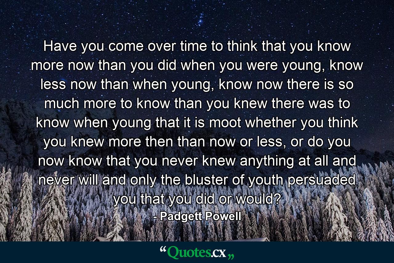 Have you come over time to think that you know more now than you did when you were young, know less now than when young, know now there is so much more to know than you knew there was to know when young that it is moot whether you think you knew more then than now or less, or do you now know that you never knew anything at all and never will and only the bluster of youth persuaded you that you did or would? - Quote by Padgett Powell