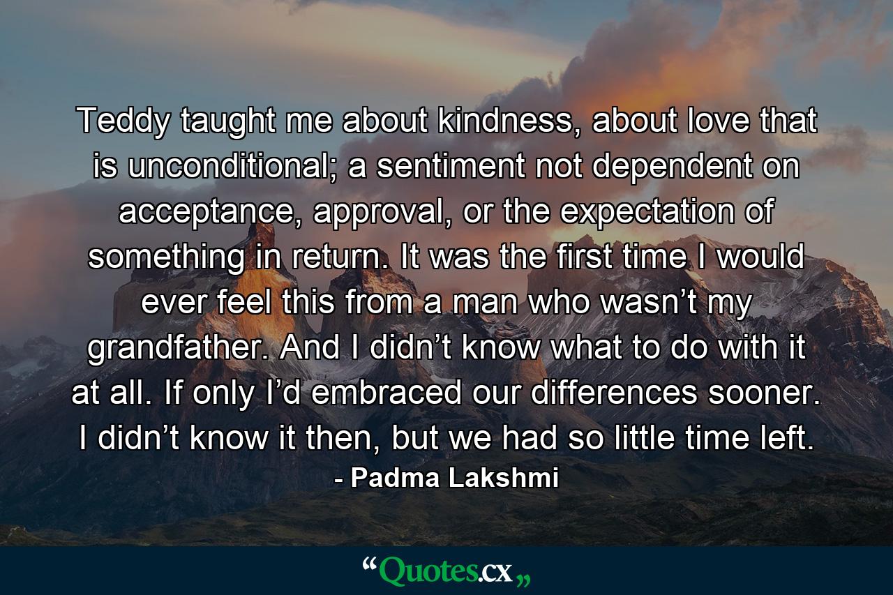 Teddy taught me about kindness, about love that is unconditional; a sentiment not dependent on acceptance, approval, or the expectation of something in return. It was the first time I would ever feel this from a man who wasn’t my grandfather. And I didn’t know what to do with it at all. If only I’d embraced our differences sooner. I didn’t know it then, but we had so little time left. - Quote by Padma Lakshmi