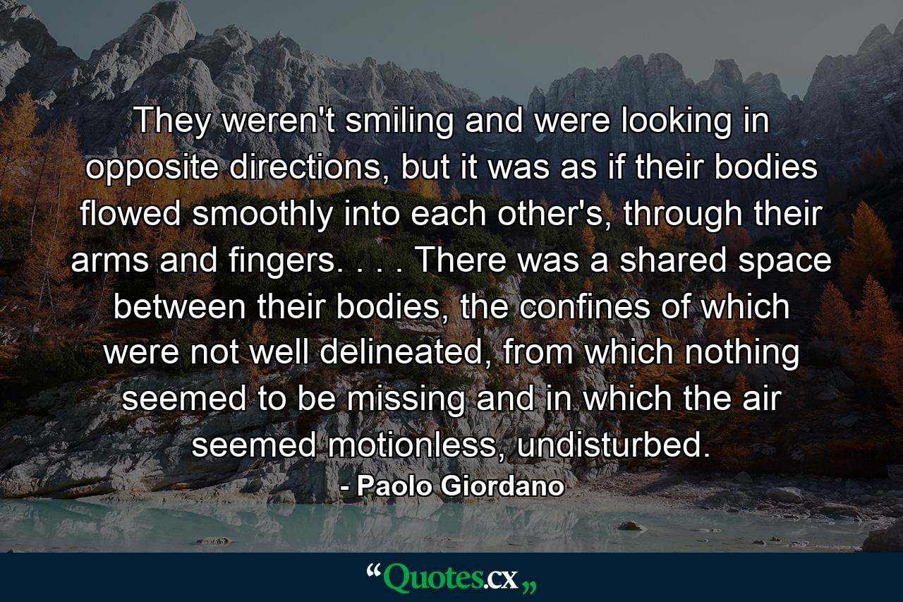 They weren't smiling and were looking in opposite directions, but it was as if their bodies flowed smoothly into each other's, through their arms and fingers. . . . There was a shared space between their bodies, the confines of which were not well delineated, from which nothing seemed to be missing and in which the air seemed motionless, undisturbed. - Quote by Paolo Giordano