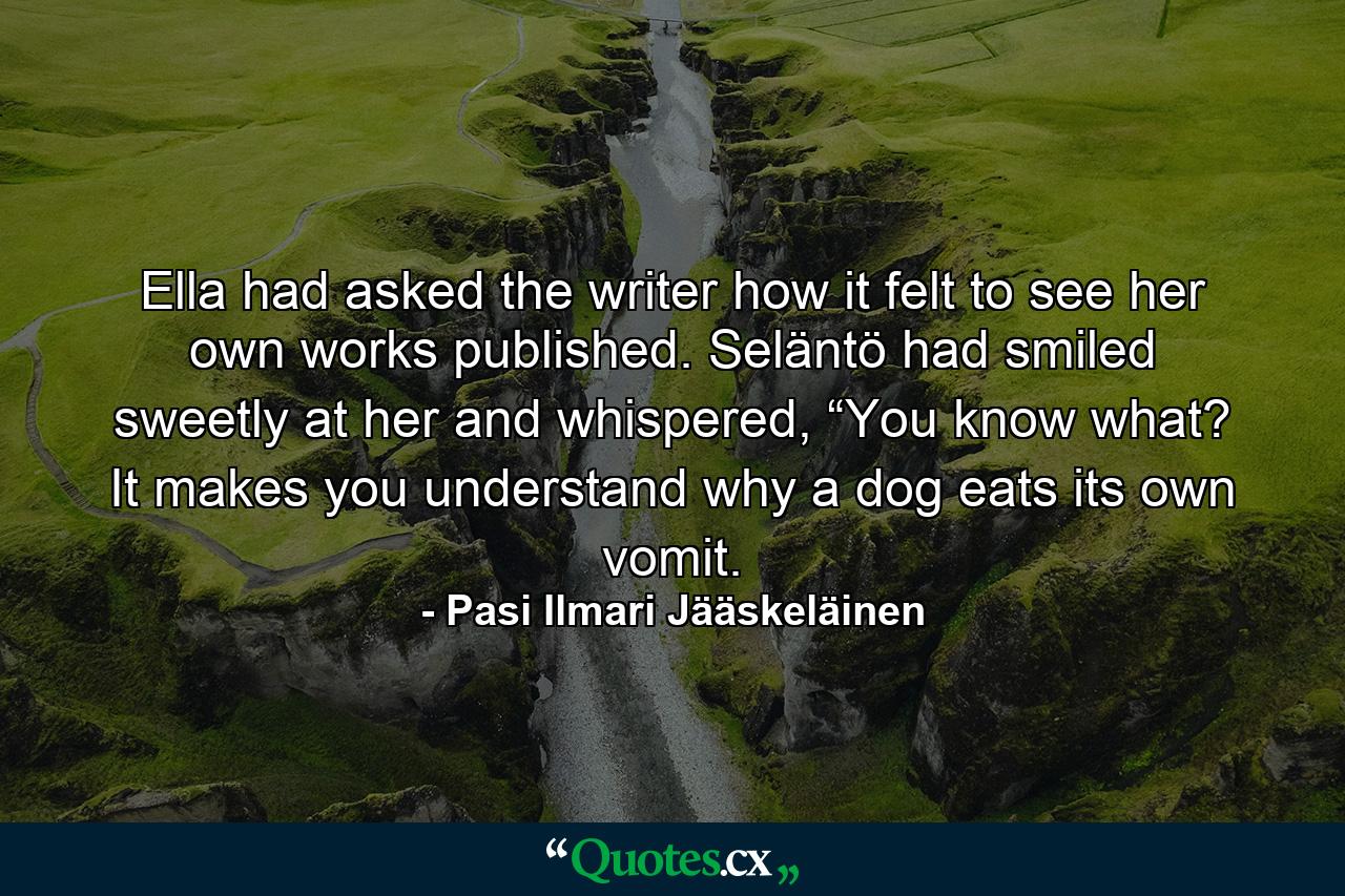 Ella had asked the writer how it felt to see her own works published. Seläntö had smiled sweetly at her and whispered, “You know what? It makes you understand why a dog eats its own vomit. - Quote by Pasi Ilmari Jääskeläinen