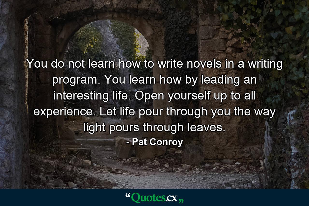 You do not learn how to write novels in a writing program. You learn how by leading an interesting life. Open yourself up to all experience. Let life pour through you the way light pours through leaves. - Quote by Pat Conroy