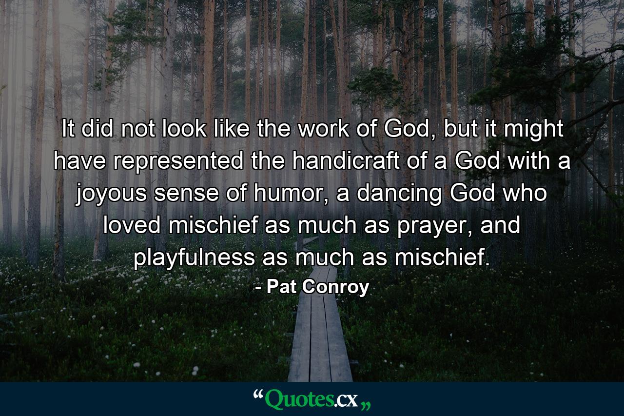 It did not look like the work of God, but it might have represented the handicraft of a God with a joyous sense of humor, a dancing God who loved mischief as much as prayer, and playfulness as much as mischief. - Quote by Pat Conroy