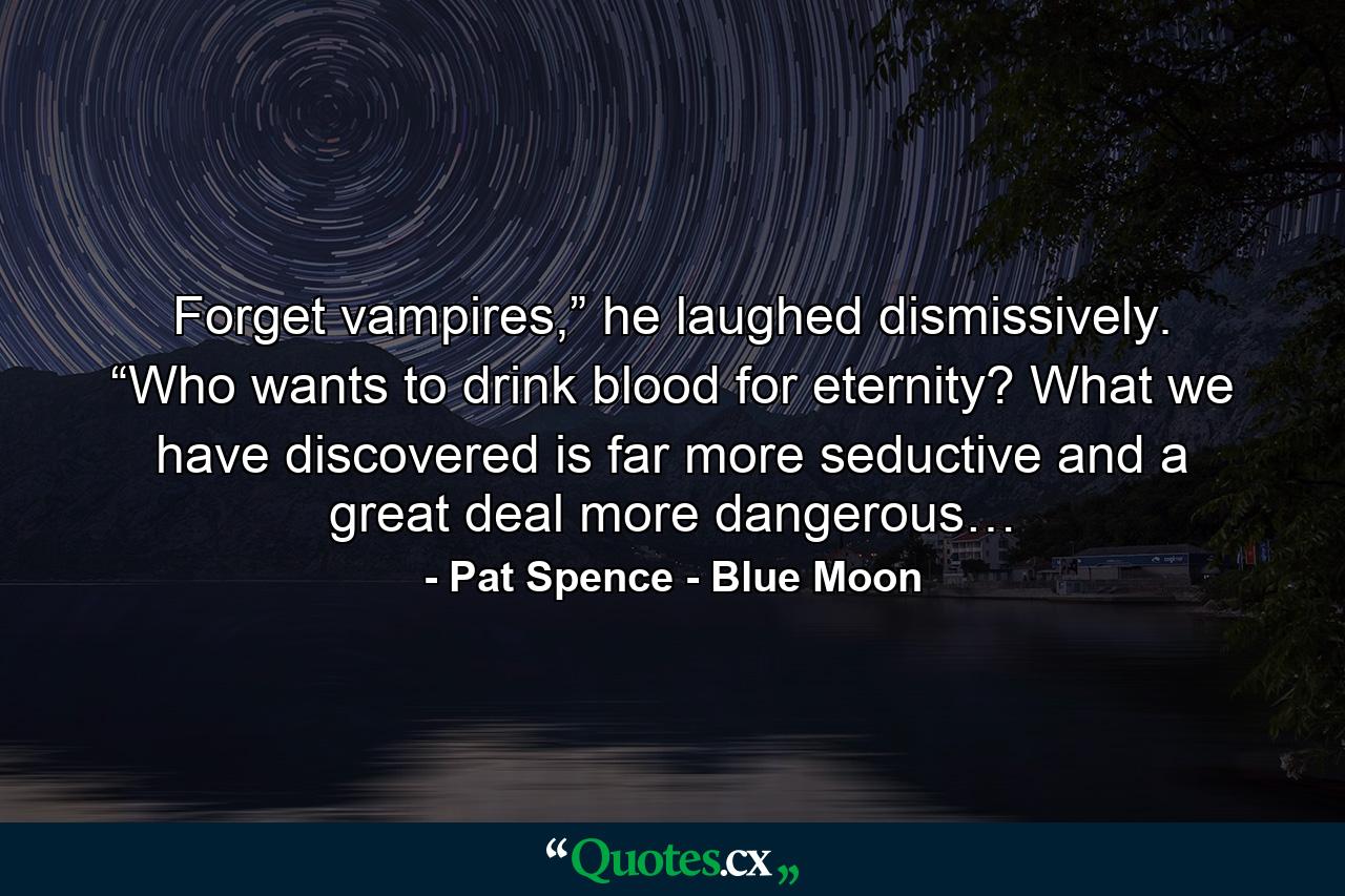 Forget vampires,” he laughed dismissively. “Who wants to drink blood for eternity? What we have discovered is far more seductive and a great deal more dangerous… - Quote by Pat Spence - Blue Moon