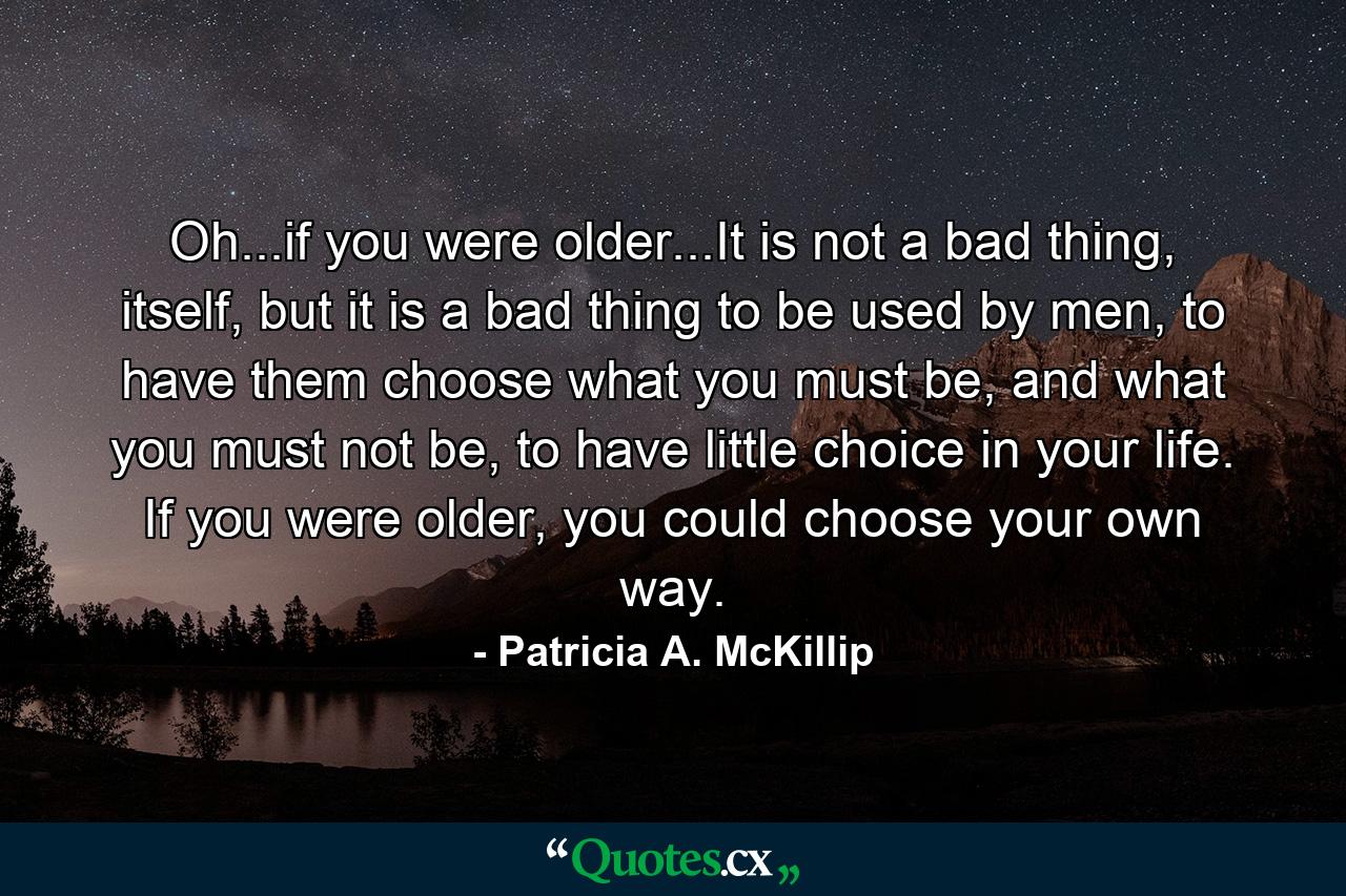 Oh...if you were older...It is not a bad thing, itself, but it is a bad thing to be used by men, to have them choose what you must be, and what you must not be, to have little choice in your life. If you were older, you could choose your own way. - Quote by Patricia A. McKillip