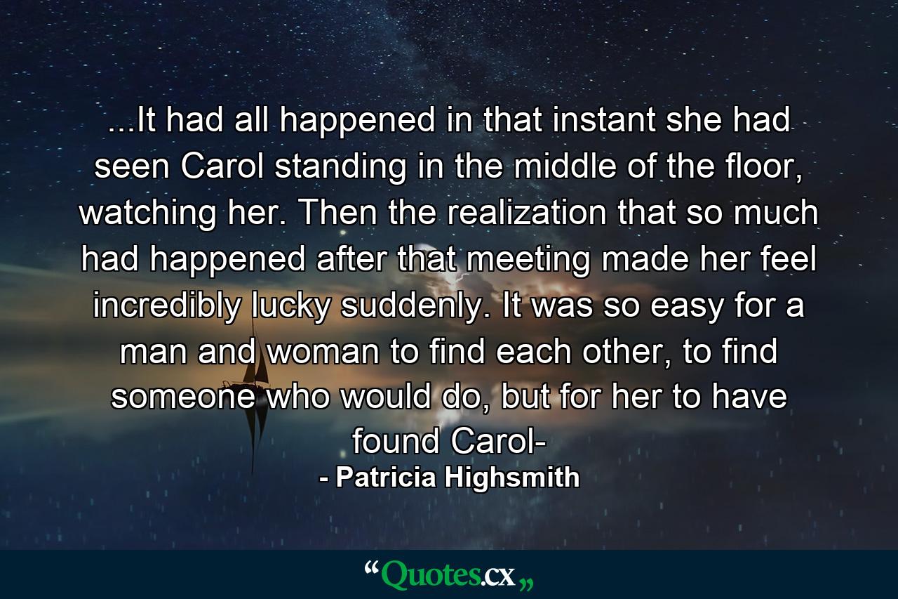 ...It had all happened in that instant she had seen Carol standing in the middle of the floor, watching her. Then the realization that so much had happened after that meeting made her feel incredibly lucky suddenly. It was so easy for a man and woman to find each other, to find someone who would do, but for her to have found Carol- - Quote by Patricia Highsmith