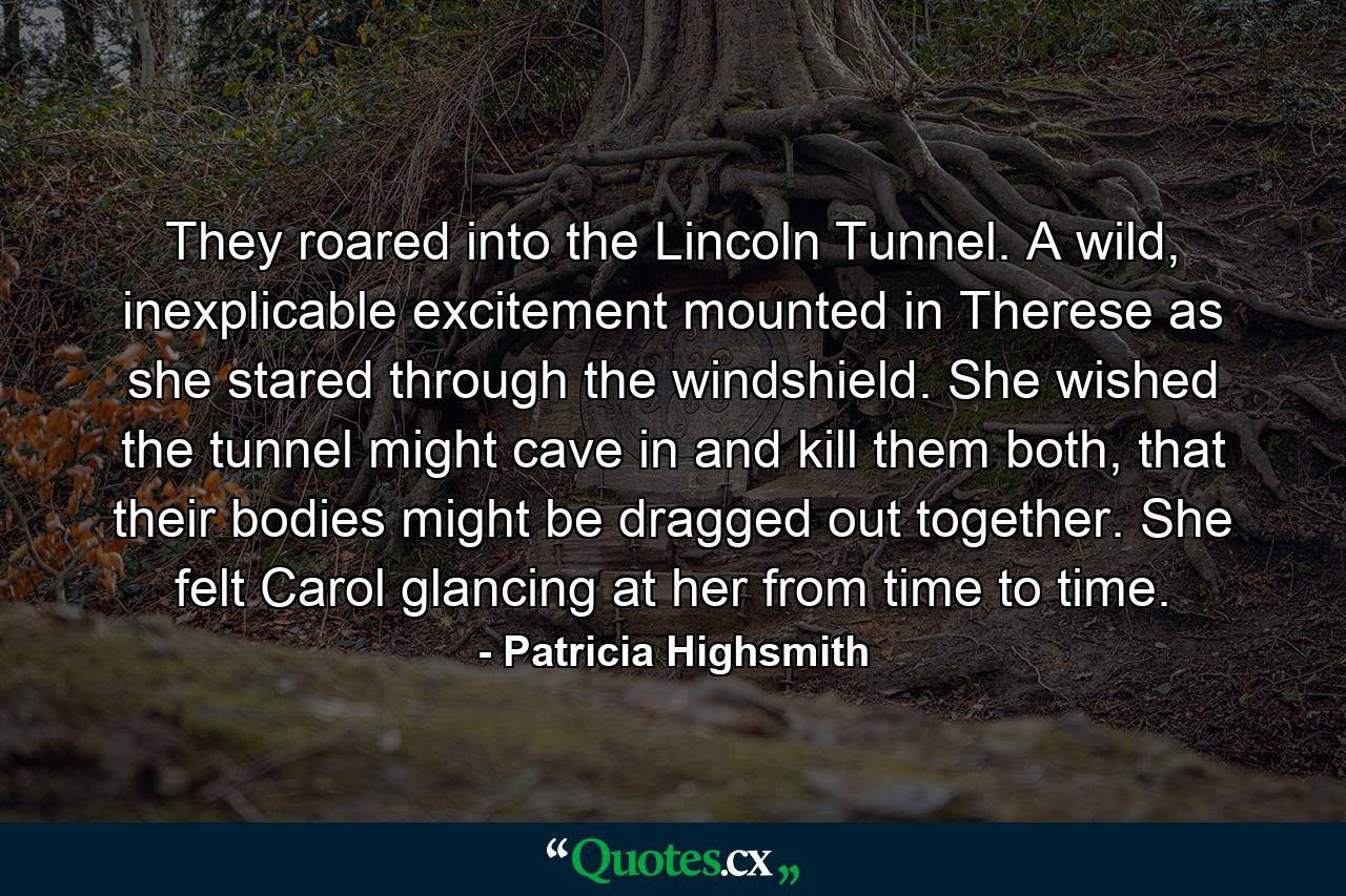 They roared into the Lincoln Tunnel. A wild, inexplicable excitement mounted in Therese as she stared through the windshield. She wished the tunnel might cave in and kill them both, that their bodies might be dragged out together. She felt Carol glancing at her from time to time. - Quote by Patricia Highsmith