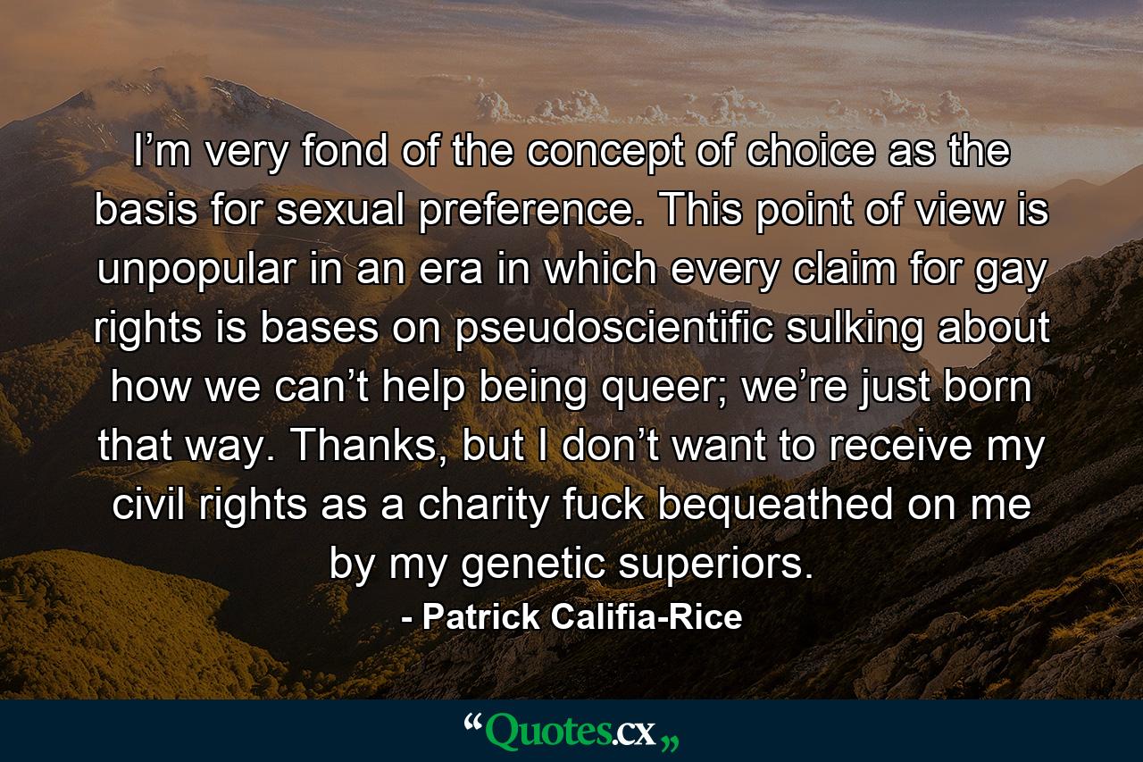 I’m very fond of the concept of choice as the basis for sexual preference. This point of view is unpopular in an era in which every claim for gay rights is bases on pseudoscientific sulking about how we can’t help being queer; we’re just born that way. Thanks, but I don’t want to receive my civil rights as a charity fuck bequeathed on me by my genetic superiors. - Quote by Patrick Califia-Rice