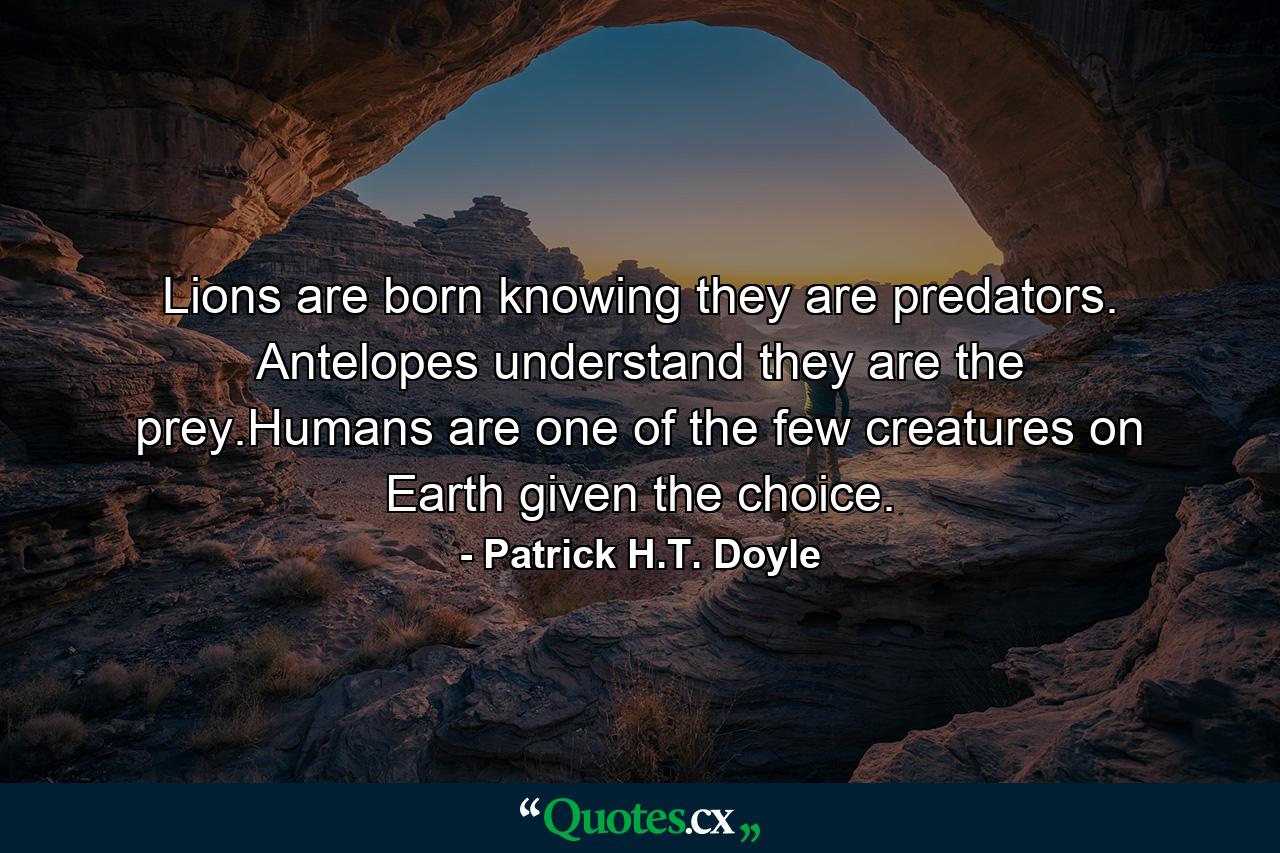 Lions are born knowing they are predators. Antelopes understand they are the prey.Humans are one of the few creatures on Earth given the choice. - Quote by Patrick H.T. Doyle