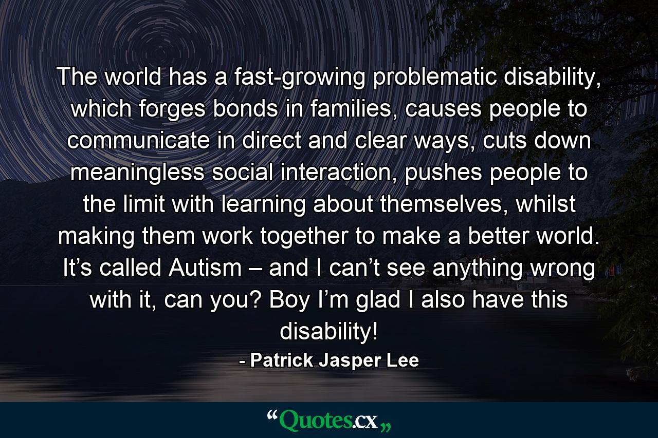 The world has a fast-growing problematic disability, which forges bonds in families, causes people to communicate in direct and clear ways, cuts down meaningless social interaction, pushes people to the limit with learning about themselves, whilst making them work together to make a better world. It’s called Autism – and I can’t see anything wrong with it, can you? Boy I’m glad I also have this disability! - Quote by Patrick Jasper Lee