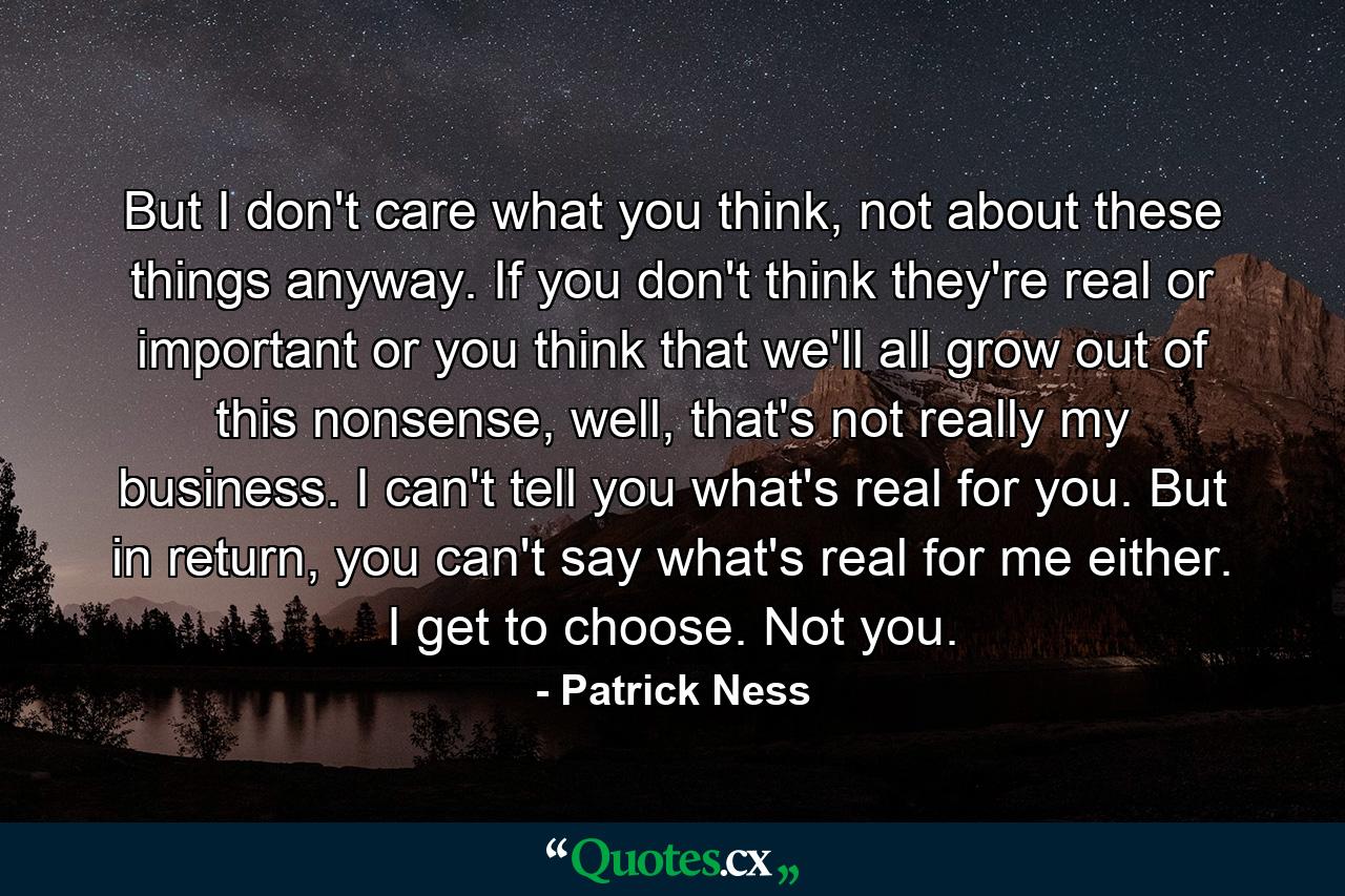 But I don't care what you think, not about these things anyway. If you don't think they're real or important or you think that we'll all grow out of this nonsense, well, that's not really my business. I can't tell you what's real for you. But in return, you can't say what's real for me either. I get to choose. Not you. - Quote by Patrick Ness