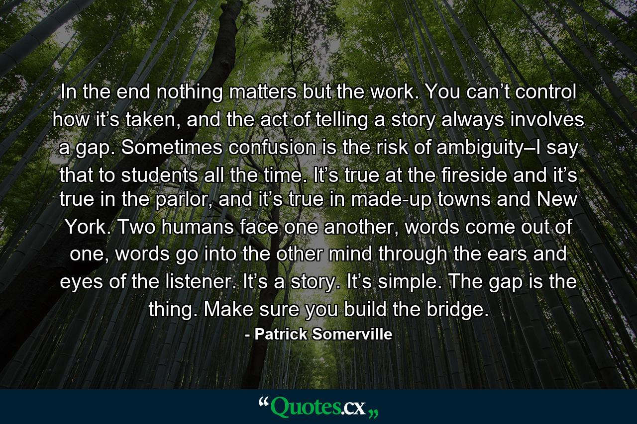 In the end nothing matters but the work. You can’t control how it’s taken, and the act of telling a story always involves a gap. Sometimes confusion is the risk of ambiguity–I say that to students all the time. It’s true at the fireside and it’s true in the parlor, and it’s true in made-up towns and New York. Two humans face one another, words come out of one, words go into the other mind through the ears and eyes of the listener. It’s a story. It’s simple. The gap is the thing. Make sure you build the bridge. - Quote by Patrick Somerville