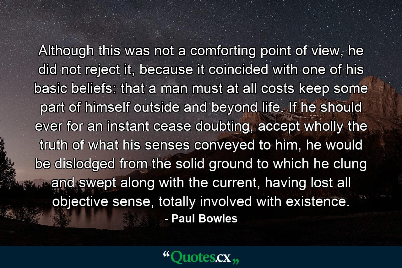 Although this was not a comforting point of view, he did not reject it, because it coincided with one of his basic beliefs: that a man must at all costs keep some part of himself outside and beyond life. If he should ever for an instant cease doubting, accept wholly the truth of what his senses conveyed to him, he would be dislodged from the solid ground to which he clung and swept along with the current, having lost all objective sense, totally involved with existence. - Quote by Paul Bowles