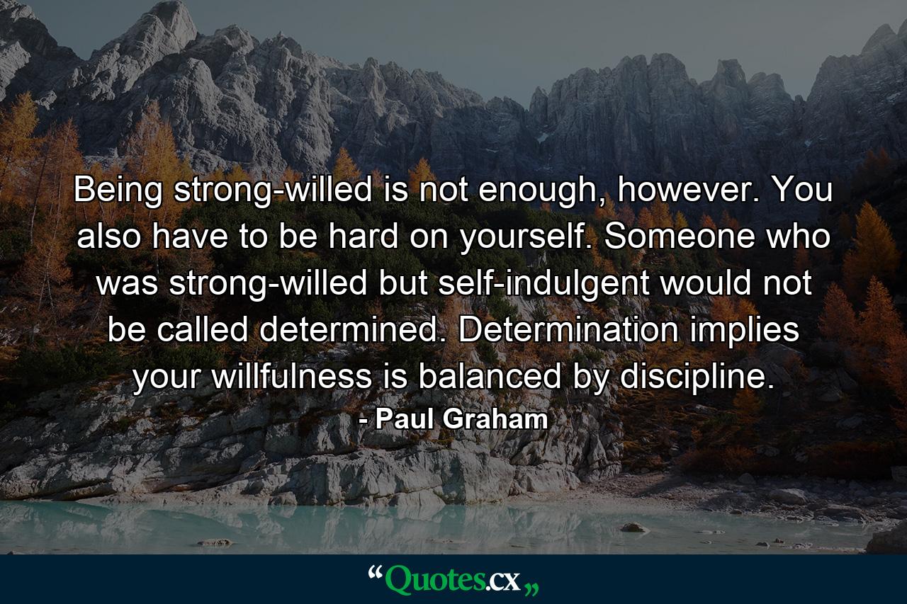 Being strong-willed is not enough, however. You also have to be hard on yourself. Someone who was strong-willed but self-indulgent would not be called determined. Determination implies your willfulness is balanced by discipline. - Quote by Paul Graham