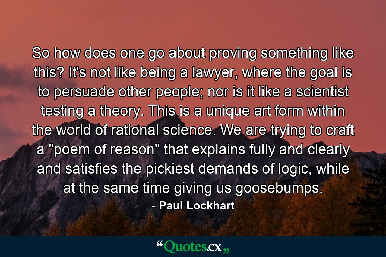 So how does one go about proving something like this? It's not like being a lawyer, where the goal is to persuade other people; nor is it like a scientist testing a theory. This is a unique art form within the world of rational science. We are trying to craft a 