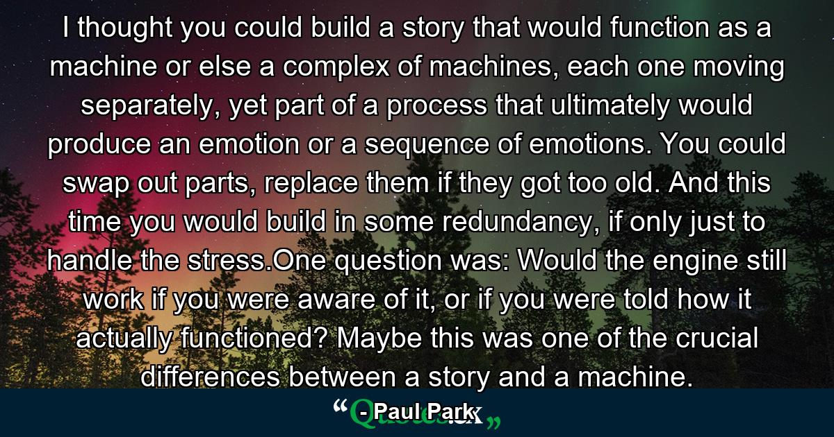 I thought you could build a story that would function as a machine or else a complex of machines, each one moving separately, yet part of a process that ultimately would produce an emotion or a sequence of emotions. You could swap out parts, replace them if they got too old. And this time you would build in some redundancy, if only just to handle the stress.One question was: Would the engine still work if you were aware of it, or if you were told how it actually functioned? Maybe this was one of the crucial differences between a story and a machine. - Quote by Paul Park