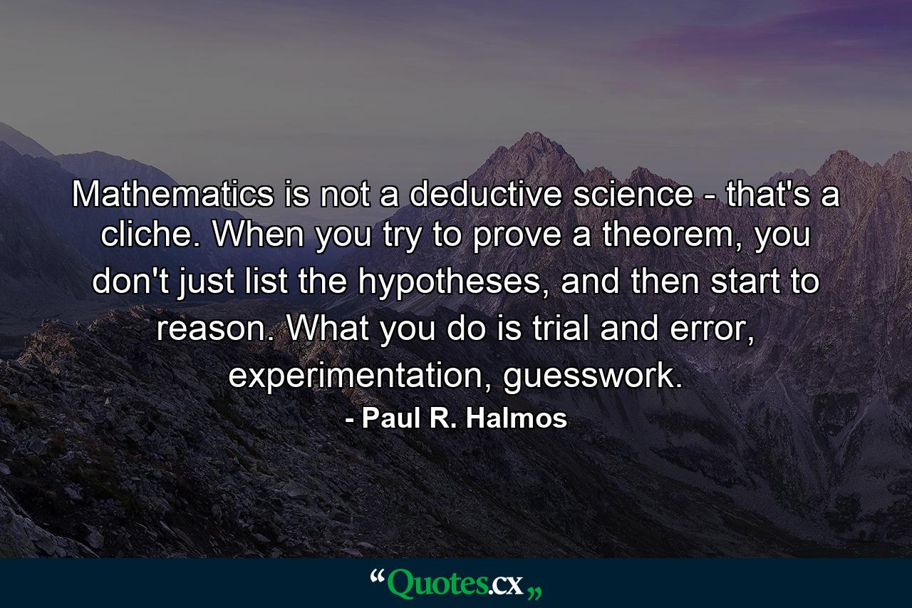 Mathematics is not a deductive science - that's a cliche. When you try to prove a theorem, you don't just list the hypotheses, and then start to reason. What you do is trial and error, experimentation, guesswork. - Quote by Paul R. Halmos