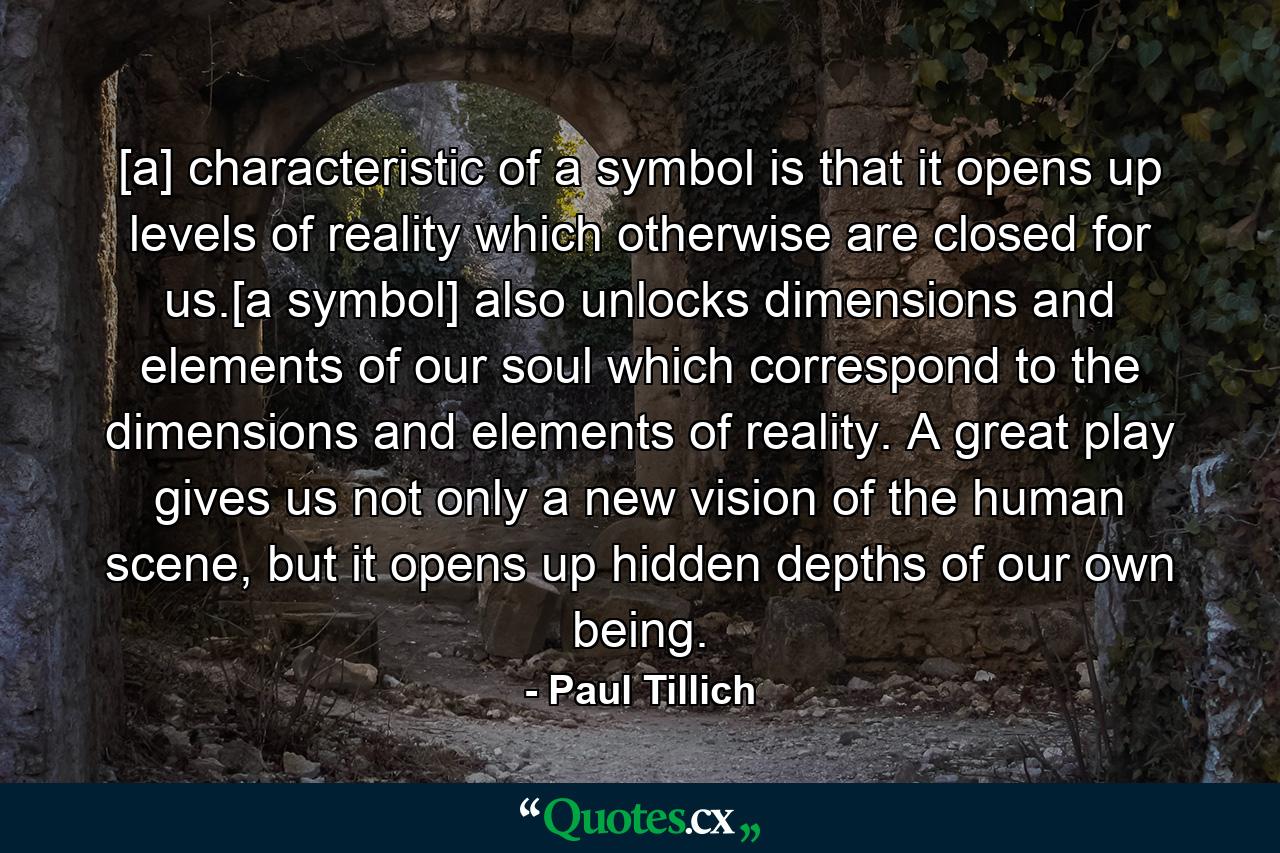 [a] characteristic of a symbol is that it opens up levels of reality which otherwise are closed for us.[a symbol] also unlocks dimensions and elements of our soul which correspond to the dimensions and elements of reality. A great play gives us not only a new vision of the human scene, but it opens up hidden depths of our own being. - Quote by Paul Tillich