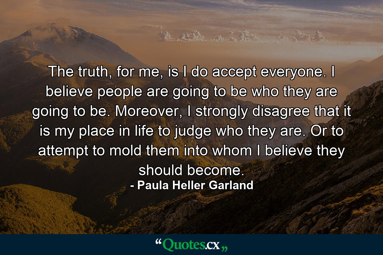 The truth, for me, is I do accept everyone. I believe people are going to be who they are going to be. Moreover, I strongly disagree that it is my place in life to judge who they are. Or to attempt to mold them into whom I believe they should become. - Quote by Paula Heller Garland