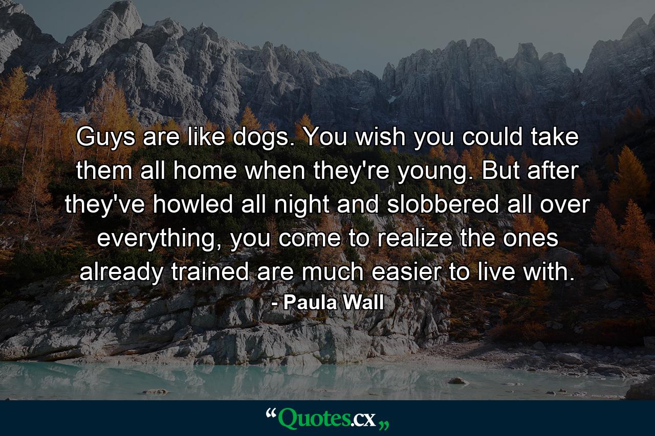 Guys are like dogs. You wish you could take them all home when they're young. But after they've howled all night and slobbered all over everything, you come to realize the ones already trained are much easier to live with. - Quote by Paula Wall