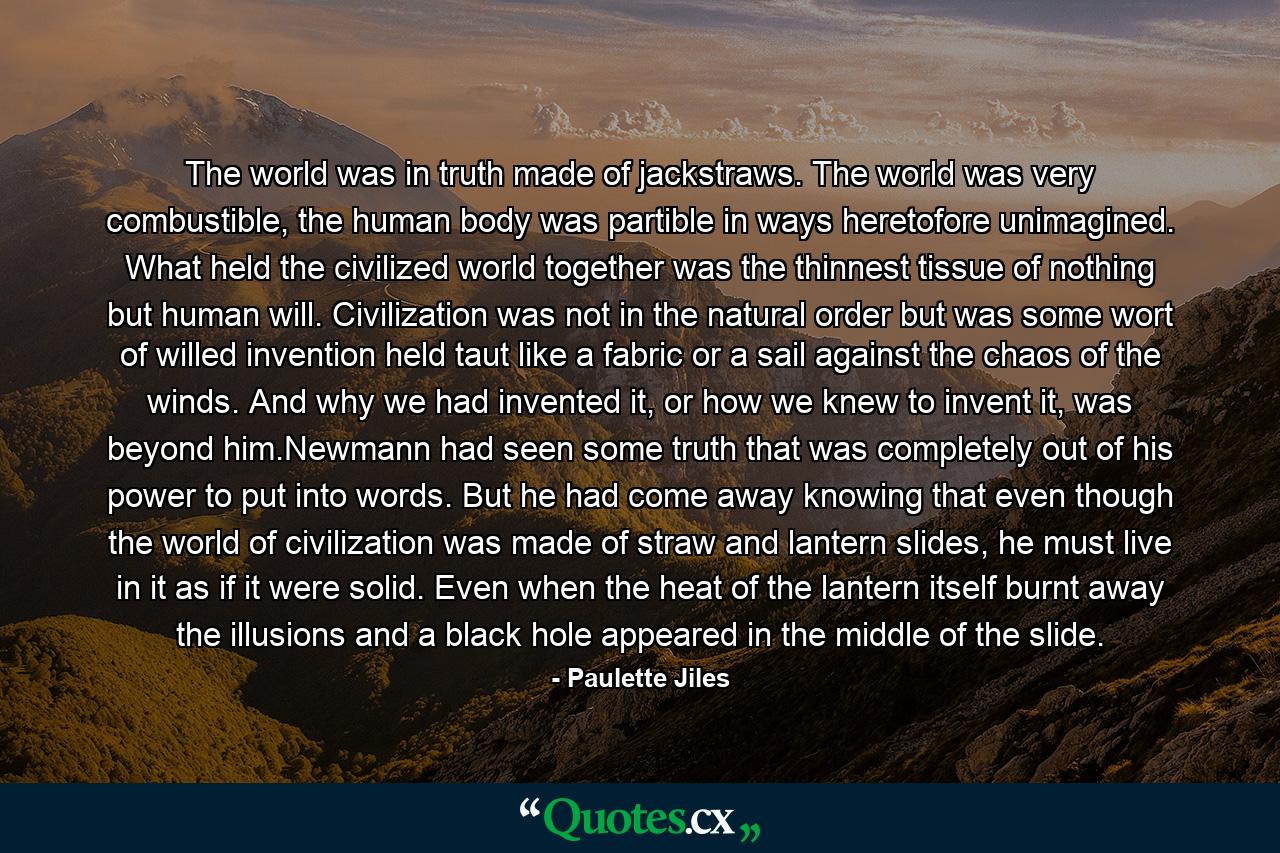 The world was in truth made of jackstraws. The world was very combustible, the human body was partible in ways heretofore unimagined. What held the civilized world together was the thinnest tissue of nothing but human will. Civilization was not in the natural order but was some wort of willed invention held taut like a fabric or a sail against the chaos of the winds. And why we had invented it, or how we knew to invent it, was beyond him.Newmann had seen some truth that was completely out of his power to put into words. But he had come away knowing that even though the world of civilization was made of straw and lantern slides, he must live in it as if it were solid. Even when the heat of the lantern itself burnt away the illusions and a black hole appeared in the middle of the slide. - Quote by Paulette Jiles