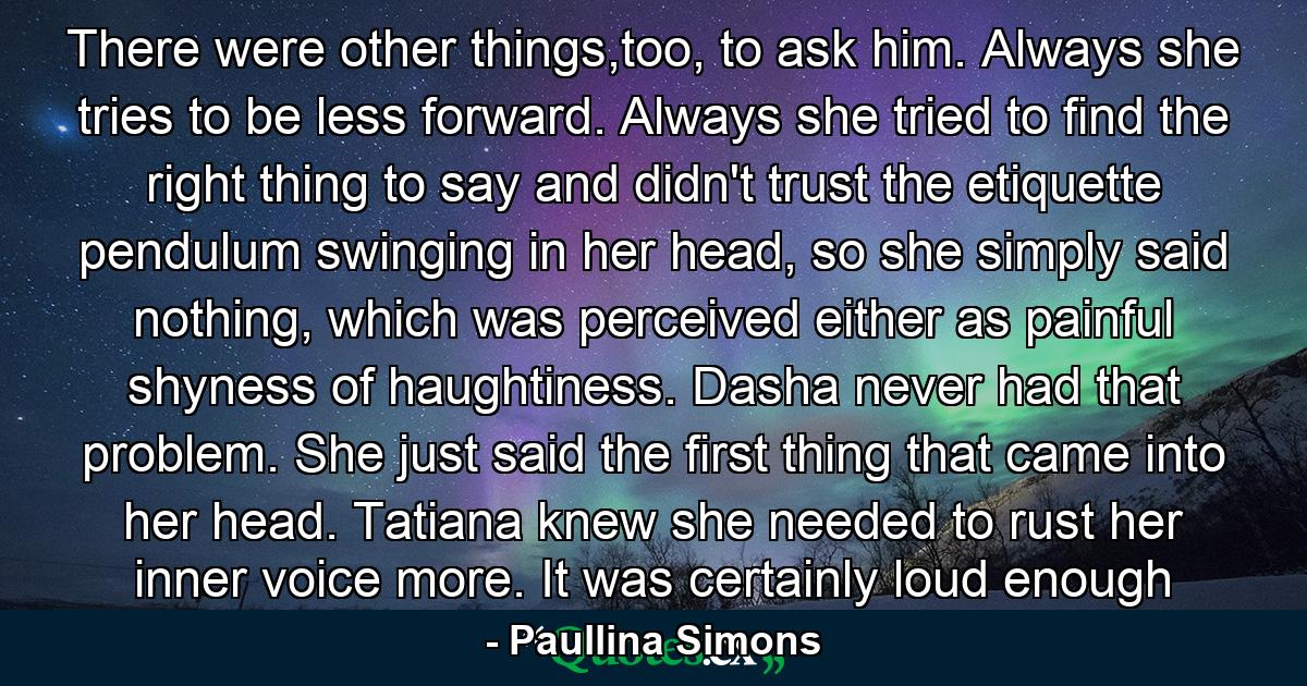 There were other things,too, to ask him. Always she tries to be less forward. Always she tried to find the right thing to say and didn't trust the etiquette pendulum swinging in her head, so she simply said nothing, which was perceived either as painful shyness of haughtiness. Dasha never had that problem. She just said the first thing that came into her head. Tatiana knew she needed to rust her inner voice more. It was certainly loud enough - Quote by Paullina Simons