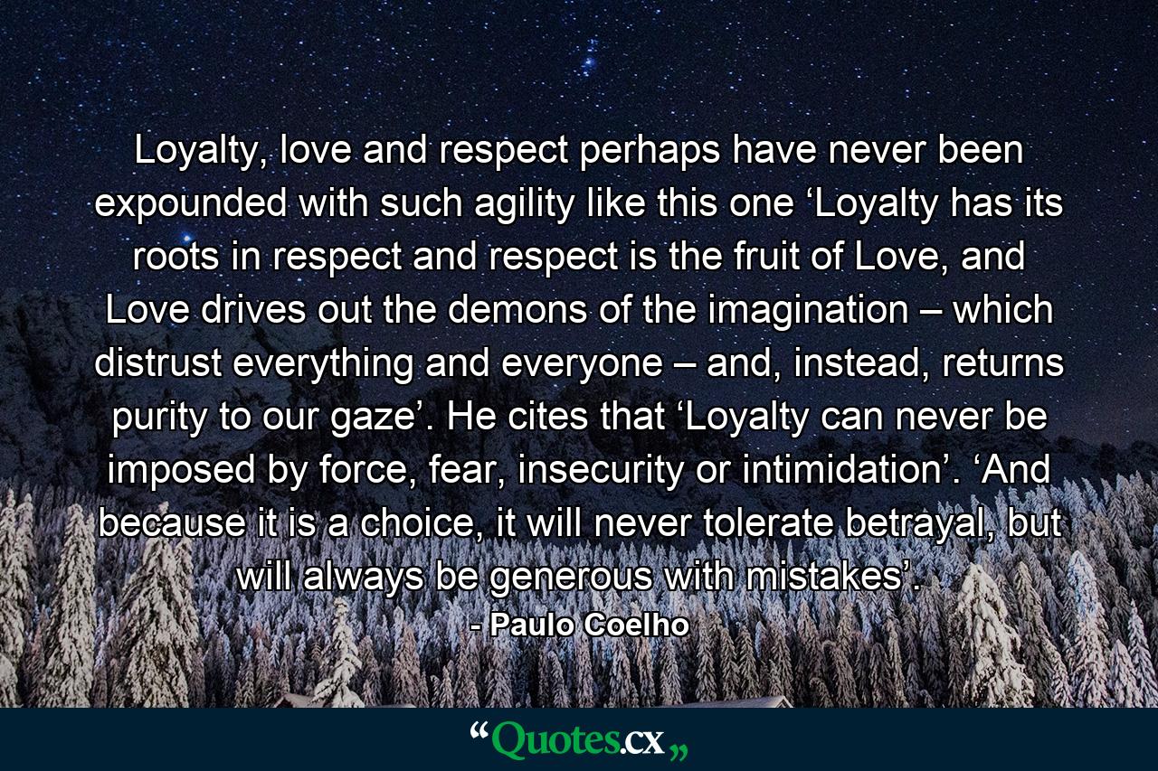 Loyalty, love and respect perhaps have never been expounded with such agility like this one ‘Loyalty has its roots in respect and respect is the fruit of Love, and Love drives out the demons of the imagination – which distrust everything and everyone – and, instead, returns purity to our gaze’. He cites that ‘Loyalty can never be imposed by force, fear, insecurity or intimidation’. ‘And because it is a choice, it will never tolerate betrayal, but will always be generous with mistakes’. - Quote by Paulo Coelho