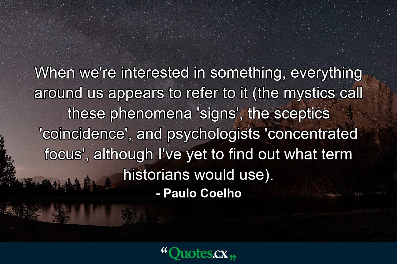 When we're interested in something, everything around us appears to refer to it (the mystics call these phenomena 'signs', the sceptics 'coincidence', and psychologists 'concentrated focus', although I've yet to find out what term historians would use). - Quote by Paulo Coelho